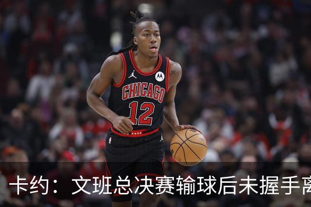 卡约：文班总决赛输球后未握手离场并非没有体育精神&他不是坏人