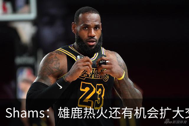 Shams：雄鹿热火还有机会扩大交易 但雄鹿目前希望留下得到的球员
